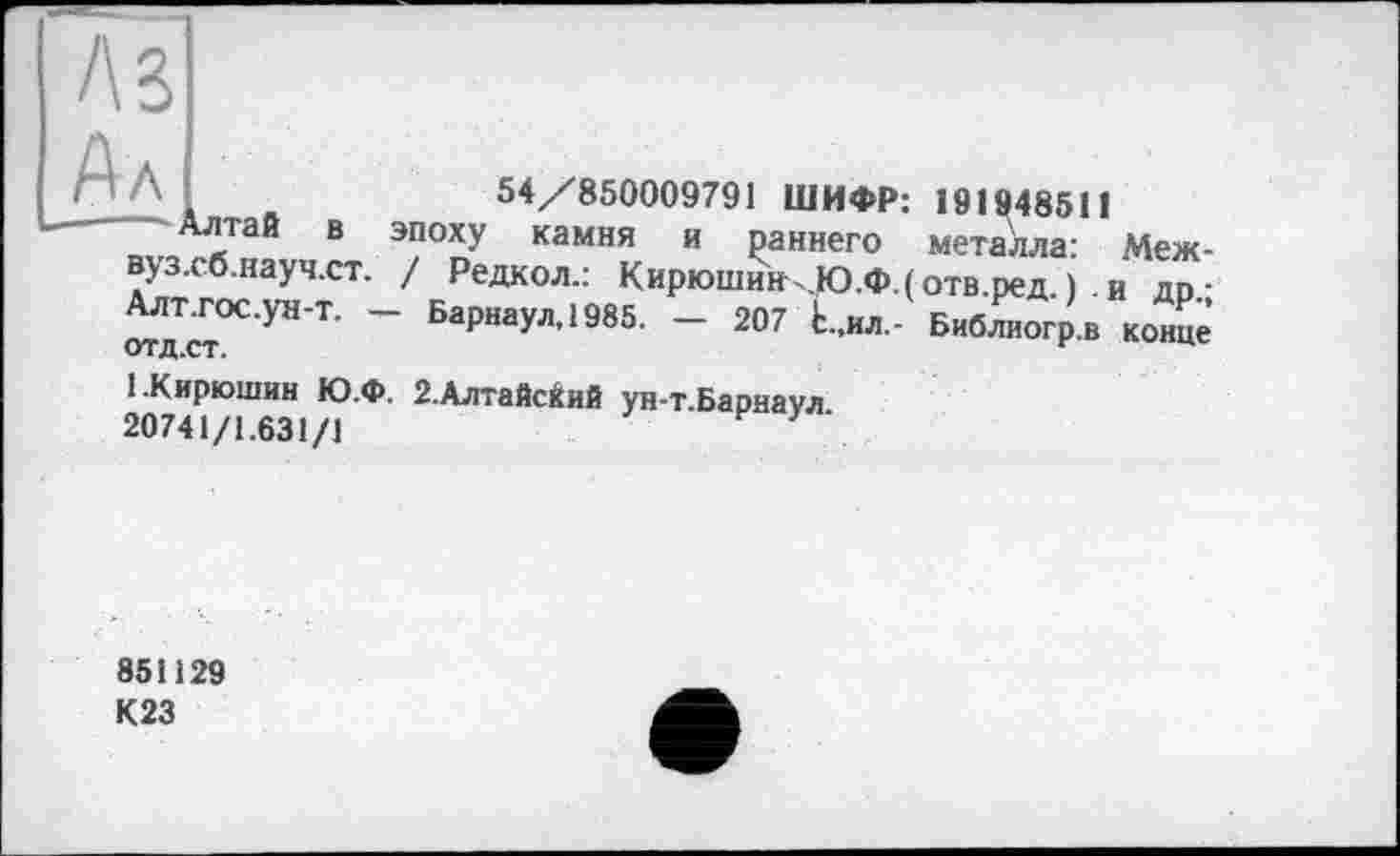 ﻿А З
54/850009791 ШИФР: 191948511
_„ЛіТаЙ В 9?°пУ камня и ₽аннего металла: Меж-вуз.сб.науч.ст. / Редкол.: Кирюшин,.Ю.Ф.(отв.ред. ). и др ■ ^'cr°C'YH'T' ~ БаР“аУл’1985- - 207 Ь..ил,- Библиогр.в конце
1.Кирюшин Ю.Ф. 2.Алтайский ун-т.Барнаул 20741/1.631/1
851129 К23